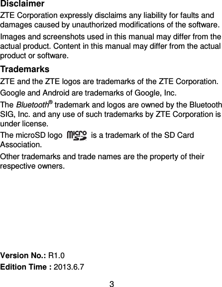  3 Disclaimer ZTE Corporation expressly disclaims any liability for faults and damages caused by unauthorized modifications of the software. Images and screenshots used in this manual may differ from the actual product. Content in this manual may differ from the actual product or software. Trademarks ZTE and the ZTE logos are trademarks of the ZTE Corporation. Google and Android are trademarks of Google, Inc.   The Bluetooth® trademark and logos are owned by the Bluetooth SIG, Inc. and any use of such trademarks by ZTE Corporation is under license.   The microSD logo    is a trademark of the SD Card Association.   Other trademarks and trade names are the property of their respective owners.       Version No.: R1.0 Edition Time : 2013.6.7 