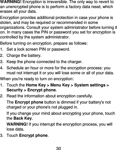  30 WARNING! Encryption is irreversible. The only way to revert to an unencrypted phone is to perform a factory data reset, which erases all your data. Encryption provides additional protection in case your phone is stolen, and may be required or recommended in some organizations. Consult your system administrator before turning it on. In many cases the PIN or password you set for encryption is controlled by the system administrator. Before turning on encryption, prepare as follows: 1.  Set a lock screen PIN or password. 2.  Charge the battery. 3.  Keep the phone connected to the charger. 4.  Schedule an hour or more for the encryption process: you must not interrupt it or you will lose some or all of your data. When you&apos;re ready to turn on encryption: 1.  Touch the Home Key &gt; Menu Key &gt; System settings &gt; Security &gt; Encrypt phone. 2.  Read the information about encryption carefully.   The Encrypt phone button is dimmed if your battery&apos;s not charged or your phone&apos;s not plugged in. If you change your mind about encrypting your phone, touch the Back Key. WARNING! If you interrupt the encryption process, you will lose data. 3.  Touch Encrypt phone. 