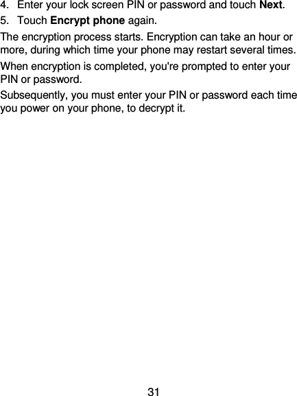 31 4.  Enter your lock screen PIN or password and touch Next. 5.  Touch Encrypt phone again. The encryption process starts. Encryption can take an hour or more, during which time your phone may restart several times. When encryption is completed, you&apos;re prompted to enter your PIN or password. Subsequently, you must enter your PIN or password each time you power on your phone, to decrypt it. 