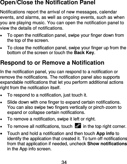  34 Open/Close the Notification Panel Notifications report the arrival of new messages, calendar events, and alarms, as well as ongoing events, such as when you are playing music. You can open the notification panel to view the details of notifications.  To open the notification panel, swipe your finger down from the top of the screen.  To close the notification panel, swipe your finger up from the bottom of the screen or touch the Back Key. Respond to or Remove a Notification In the notification panel, you can respond to a notification or remove the notifications. The notification panel also supports expandable notifications that let you perform additional actions right from the notification itself.  To respond to a notification, just touch it.  Slide down with one finger to expand certain notifications. You can also swipe two fingers vertically or pinch-zoom to expand or collapse certain notifications.  To remove a notification, swipe it left or right.  To remove all notifications, touch    in the top right corner.  Touch and hold a notification and then touch App info to identify the application that created it. To turn off notifications from that application if needed, uncheck Show notifications in the App info screen. 