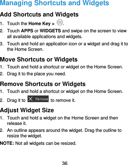  36 Managing Shortcuts and Widgets Add Shortcuts and Widgets 1.  Touch the Home Key &gt;  . 2.  Touch APPS or WIDGETS and swipe on the screen to view all available applications and widgets. 3.  Touch and hold an application icon or a widget and drag it to the Home Screen. Move Shortcuts or Widgets 1.  Touch and hold a shortcut or widget on the Home Screen. 2.  Drag it to the place you need. Remove Shortcuts or Widgets 1.  Touch and hold a shortcut or widget on the Home Screen. 2.  Drag it to    to remove it. Adjust Widget Size 1.  Touch and hold a widget on the Home Screen and then release it. 2.  An outline appears around the widget. Drag the outline to resize the widget. NOTE: Not all widgets can be resized. 