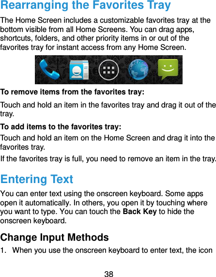  38 Rearranging the Favorites Tray The Home Screen includes a customizable favorites tray at the bottom visible from all Home Screens. You can drag apps, shortcuts, folders, and other priority items in or out of the favorites tray for instant access from any Home Screen.  To remove items from the favorites tray: Touch and hold an item in the favorites tray and drag it out of the tray. To add items to the favorites tray: Touch and hold an item on the Home Screen and drag it into the favorites tray.   If the favorites tray is full, you need to remove an item in the tray. Entering Text You can enter text using the onscreen keyboard. Some apps open it automatically. In others, you open it by touching where you want to type. You can touch the Back Key to hide the onscreen keyboard. Change Input Methods 1.  When you use the onscreen keyboard to enter text, the icon 