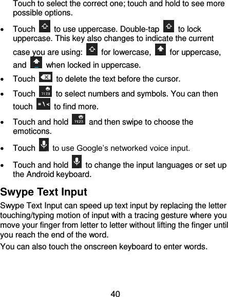  40 Touch to select the correct one; touch and hold to see more possible options.   Touch    to use uppercase. Double-tap    to lock uppercase. This key also changes to indicate the current case you are using:    for lowercase,    for uppercase, and    when locked in uppercase.   Touch    to delete the text before the cursor.   Touch    to select numbers and symbols. You can then touch    to find more.     Touch and hold    and then swipe to choose the emoticons.   Touch   to use Google’s networked voice input.   Touch and hold    to change the input languages or set up the Android keyboard. Swype Text Input Swype Text Input can speed up text input by replacing the letter touching/typing motion of input with a tracing gesture where you move your finger from letter to letter without lifting the finger until you reach the end of the word. You can also touch the onscreen keyboard to enter words. 
