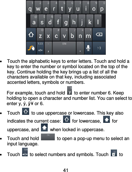  41    Touch the alphabetic keys to enter letters. Touch and hold a key to enter the number or symbol located on the top of the key. Continue holding the key brings up a list of all the characters available on that key, including associated accented letters, symbols or numbers. For example, touch and hold    to enter number 6. Keep holding to open a character and number list. You can select to enter y, ý, ÿ, ¥ or 6.    Touch    to use uppercase or lowercase. This key also indicates the current case:    for lowercase,    for uppercase, and    when locked in uppercase.   Touch and hold    to open a pop-up menu to select an input language.   Touch    to select numbers and symbols. Touch    to 