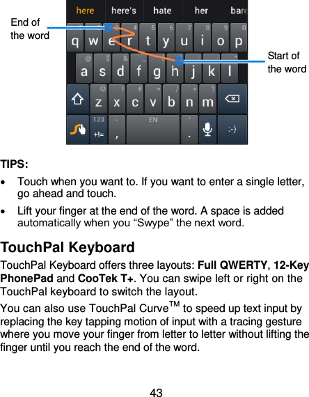  43           TIPS:   Touch when you want to. If you want to enter a single letter, go ahead and touch.   Lift your finger at the end of the word. A space is added automatically when you “Swype” the next word. TouchPal Keyboard TouchPal Keyboard offers three layouts: Full QWERTY, 12-Key PhonePad and CooTek T+. You can swipe left or right on the TouchPal keyboard to switch the layout.   You can also use TouchPal CurveTM to speed up text input by replacing the key tapping motion of input with a tracing gesture where you move your finger from letter to letter without lifting the finger until you reach the end of the word.  End of the word Start of the word 