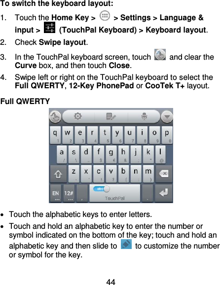  44 To switch the keyboard layout: 1.  Touch the Home Key &gt;    &gt; Settings &gt; Language &amp; input &gt;   (TouchPal Keyboard) &gt; Keyboard layout. 2.  Check Swipe layout. 3.  In the TouchPal keyboard screen, touch    and clear the Curve box, and then touch Close. 4.  Swipe left or right on the TouchPal keyboard to select the Full QWERTY, 12-Key PhonePad or CooTek T+ layout. Full QWERTY    Touch the alphabetic keys to enter letters.   Touch and hold an alphabetic key to enter the number or symbol indicated on the bottom of the key; touch and hold an alphabetic key and then slide to    to customize the number or symbol for the key. 