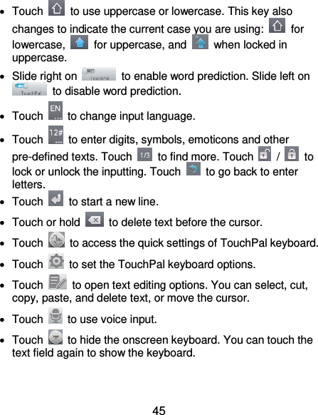  45   Touch    to use uppercase or lowercase. This key also changes to indicate the current case you are using:    for lowercase,    for uppercase, and    when locked in uppercase.   Slide right on    to enable word prediction. Slide left on   to disable word prediction.   Touch    to change input language.   Touch    to enter digits, symbols, emoticons and other pre-defined texts. Touch    to find more. Touch    /    to lock or unlock the inputting. Touch    to go back to enter letters.   Touch    to start a new line.   Touch or hold    to delete text before the cursor.   Touch    to access the quick settings of TouchPal keyboard.   Touch    to set the TouchPal keyboard options.   Touch    to open text editing options. You can select, cut, copy, paste, and delete text, or move the cursor.   Touch    to use voice input.   Touch    to hide the onscreen keyboard. You can touch the text field again to show the keyboard.  