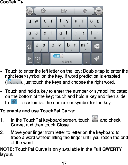  47 CooTek T+    Touch to enter the left letter on the key; Double-tap to enter the right letter/symbol on the key. If word prediction is enabled (), just touch the keys and choose the right word.   Touch and hold a key to enter the number or symbol indicated on the bottom of the key; touch and hold a key and then slide to    to customize the number or symbol for the key. To enable and use TouchPal Curve: 1.  In the TouchPal keyboard screen, touch    and check Curve, and then touch Close. 2.  Move your finger from letter to letter on the keyboard to trace a word without lifting the finger until you reach the end of the word. NOTE: TouchPal Curve is only available in the Full QWERTY layout. 