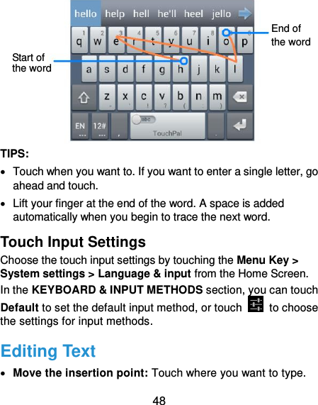  48  TIPS:   Touch when you want to. If you want to enter a single letter, go ahead and touch.   Lift your finger at the end of the word. A space is added automatically when you begin to trace the next word. Touch Input Settings Choose the touch input settings by touching the Menu Key &gt; System settings &gt; Language &amp; input from the Home Screen. In the KEYBOARD &amp; INPUT METHODS section, you can touch Default to set the default input method, or touch    to choose the settings for input methods. Editing Text  Move the insertion point: Touch where you want to type. Start of the word End of the word 