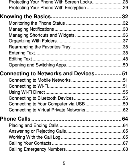  5 Protecting Your Phone With Screen Locks ........................ 28 Protecting Your Phone With Encryption ............................ 29 Knowing the Basics ............................................... 32 Monitoring the Phone Status ............................................ 32 Managing Notifications ..................................................... 33 Managing Shortcuts and Widgets ..................................... 36 Organizing With Folders ................................................... 37 Rearranging the Favorites Tray ........................................ 38 Entering Text .................................................................... 38 Editing Text ...................................................................... 48 Opening and Switching Apps ............................................ 50 Connecting to Networks and Devices .................. 51 Connecting to Mobile Networks ........................................ 51 Connecting to Wi-Fi .......................................................... 51 Using Wi-Fi Direct ............................................................ 55 Connecting to Bluetooth Devices ...................................... 56 Connecting to Your Computer via USB ............................. 59 Connecting to Virtual Private Networks ............................. 62 Phone Calls ............................................................ 64 Placing and Ending Calls ................................................. 64 Answering or Rejecting Calls ............................................ 65 Working With the Call Log ................................................ 65 Calling Your Contacts ....................................................... 67 Calling Emergency Numbers ............................................ 68 