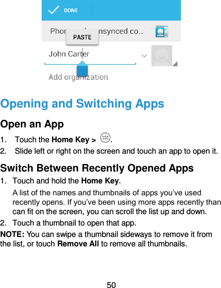  50  Opening and Switching Apps Open an App 1.  Touch the Home Key &gt;  . 2.  Slide left or right on the screen and touch an app to open it. Switch Between Recently Opened Apps 1.  Touch and hold the Home Key.   A list of the names and thumbnails of apps you’ve used recently opens. If you’ve been using more apps recently than can fit on the screen, you can scroll the list up and down. 2.  Touch a thumbnail to open that app. NOTE: You can swipe a thumbnail sideways to remove it from the list, or touch Remove All to remove all thumbnails. 