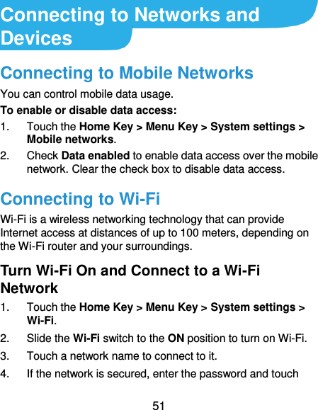  51 Connecting to Networks and Devices Connecting to Mobile Networks You can control mobile data usage. To enable or disable data access: 1.  Touch the Home Key &gt; Menu Key &gt; System settings &gt; Mobile networks.   2.  Check Data enabled to enable data access over the mobile network. Clear the check box to disable data access. Connecting to Wi-Fi Wi-Fi is a wireless networking technology that can provide Internet access at distances of up to 100 meters, depending on the Wi-Fi router and your surroundings. Turn Wi-Fi On and Connect to a Wi-Fi Network 1.  Touch the Home Key &gt; Menu Key &gt; System settings &gt; Wi-Fi. 2.  Slide the Wi-Fi switch to the ON position to turn on Wi-Fi.   3.  Touch a network name to connect to it. 4.  If the network is secured, enter the password and touch 