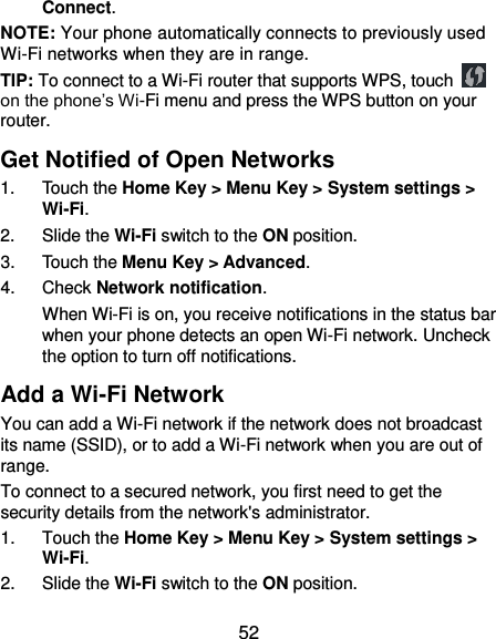  52 Connect. NOTE: Your phone automatically connects to previously used Wi-Fi networks when they are in range. TIP: To connect to a Wi-Fi router that supports WPS, touch   on the phone’s Wi-Fi menu and press the WPS button on your router. Get Notified of Open Networks 1.  Touch the Home Key &gt; Menu Key &gt; System settings &gt; Wi-Fi. 2.  Slide the Wi-Fi switch to the ON position. 3.  Touch the Menu Key &gt; Advanced. 4.  Check Network notification. When Wi-Fi is on, you receive notifications in the status bar when your phone detects an open Wi-Fi network. Uncheck the option to turn off notifications. Add a Wi-Fi Network You can add a Wi-Fi network if the network does not broadcast its name (SSID), or to add a Wi-Fi network when you are out of range. To connect to a secured network, you first need to get the security details from the network&apos;s administrator. 1.  Touch the Home Key &gt; Menu Key &gt; System settings &gt; Wi-Fi. 2.  Slide the Wi-Fi switch to the ON position. 