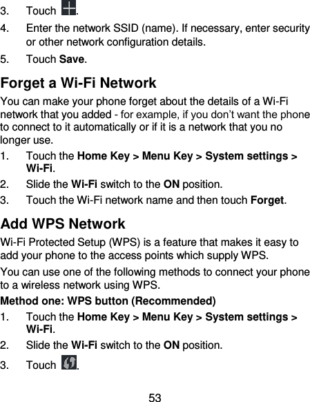  53 3.  Touch  . 4. Enter the network SSID (name). If necessary, enter security or other network configuration details. 5.  Touch Save. Forget a Wi-Fi Network You can make your phone forget about the details of a Wi-Fi network that you added - for example, if you don’t want the phone to connect to it automatically or if it is a network that you no longer use.   1.  Touch the Home Key &gt; Menu Key &gt; System settings &gt; Wi-Fi. 2.  Slide the Wi-Fi switch to the ON position. 3.  Touch the Wi-Fi network name and then touch Forget. Add WPS Network Wi-Fi Protected Setup (WPS) is a feature that makes it easy to add your phone to the access points which supply WPS. You can use one of the following methods to connect your phone to a wireless network using WPS. Method one: WPS button (Recommended) 1.  Touch the Home Key &gt; Menu Key &gt; System settings &gt; Wi-Fi. 2.  Slide the Wi-Fi switch to the ON position. 3.  Touch  . 