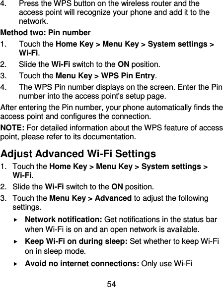  54 4.  Press the WPS button on the wireless router and the access point will recognize your phone and add it to the network. Method two: Pin number 1.  Touch the Home Key &gt; Menu Key &gt; System settings &gt; Wi-Fi. 2.  Slide the Wi-Fi switch to the ON position. 3.  Touch the Menu Key &gt; WPS Pin Entry. 4.  The WPS Pin number displays on the screen. Enter the Pin number into the access point&apos;s setup page. After entering the Pin number, your phone automatically finds the access point and configures the connection. NOTE: For detailed information about the WPS feature of access point, please refer to its documentation. Adjust Advanced Wi-Fi Settings 1.  Touch the Home Key &gt; Menu Key &gt; System settings &gt; Wi-Fi. 2.  Slide the Wi-Fi switch to the ON position. 3.  Touch the Menu Key &gt; Advanced to adjust the following settings.  Network notification: Get notifications in the status bar when Wi-Fi is on and an open network is available.  Keep Wi-Fi on during sleep: Set whether to keep Wi-Fi on in sleep mode.  Avoid no internet connections: Only use Wi-Fi 