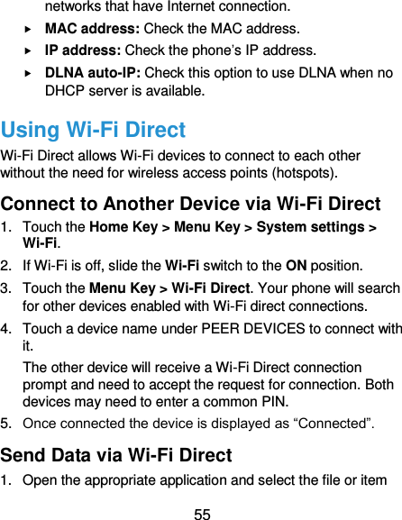  55 networks that have Internet connection.  MAC address: Check the MAC address.  IP address: Check the phone’s IP address.  DLNA auto-IP: Check this option to use DLNA when no DHCP server is available. Using Wi-Fi Direct Wi-Fi Direct allows Wi-Fi devices to connect to each other without the need for wireless access points (hotspots). Connect to Another Device via Wi-Fi Direct 1.  Touch the Home Key &gt; Menu Key &gt; System settings &gt; Wi-Fi. 2.  If Wi-Fi is off, slide the Wi-Fi switch to the ON position. 3.  Touch the Menu Key &gt; Wi-Fi Direct. Your phone will search for other devices enabled with Wi-Fi direct connections.   4.  Touch a device name under PEER DEVICES to connect with it. The other device will receive a Wi-Fi Direct connection prompt and need to accept the request for connection. Both devices may need to enter a common PIN. 5. Once connected the device is displayed as “Connected”. Send Data via Wi-Fi Direct 1.  Open the appropriate application and select the file or item 