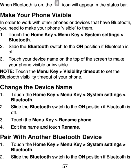  57 When Bluetooth is on, the    icon will appear in the status bar.   Make Your Phone Visible In order to work with other phones or devices that have Bluetooth, you need to make your phone ‘visible’ to them. 1.  Touch the Home Key &gt; Menu Key &gt; System settings &gt; Bluetooth. 2.  Slide the Bluetooth switch to the ON position if Bluetooth is off. 3.  Touch your device name on the top of the screen to make your phone visible or invisible. NOTE: Touch the Menu Key &gt; Visibility timeout to set the Bluetooth visibility timeout of your phone. Change the Device Name 1.  Touch the Home Key &gt; Menu Key &gt; System settings &gt; Bluetooth. 2.  Slide the Bluetooth switch to the ON position if Bluetooth is off. 3.  Touch the Menu Key &gt; Rename phone. 4.  Edit the name and touch Rename. Pair With Another Bluetooth Device 1.  Touch the Home Key &gt; Menu Key &gt; System settings &gt; Bluetooth. 2.  Slide the Bluetooth switch to the ON position if Bluetooth is 