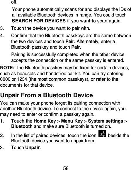  58 off. Your phone automatically scans for and displays the IDs of all available Bluetooth devices in range. You could touch SEARCH FOR DEVICES if you want to scan again. 3.  Touch the device you want to pair with. 4.  Confirm that the Bluetooth passkeys are the same between the two devices and touch Pair. Alternately, enter a Bluetooth passkey and touch Pair. Pairing is successfully completed when the other device accepts the connection or the same passkey is entered. NOTE: The Bluetooth passkey may be fixed for certain devices, such as headsets and handsfree car kit. You can try entering 0000 or 1234 (the most common passkeys), or refer to the documents for that device. Unpair From a Bluetooth Device You can make your phone forget its pairing connection with another Bluetooth device. To connect to the device again, you may need to enter or confirm a passkey again. 1.  Touch the Home Key &gt; Menu Key &gt; System settings &gt; Bluetooth and make sure Bluetooth is turned on. 2.  In the list of paired devices, touch the icon    beside the Bluetooth device you want to unpair from. 3.  Touch Unpair. 