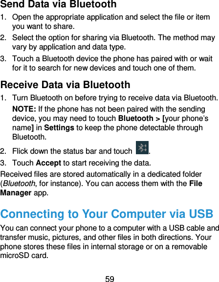  59 Send Data via Bluetooth 1.  Open the appropriate application and select the file or item you want to share. 2.  Select the option for sharing via Bluetooth. The method may vary by application and data type. 3.  Touch a Bluetooth device the phone has paired with or wait for it to search for new devices and touch one of them. Receive Data via Bluetooth 1.  Turn Bluetooth on before trying to receive data via Bluetooth. NOTE: If the phone has not been paired with the sending device, you may need to touch Bluetooth &gt; [your phone’s name] in Settings to keep the phone detectable through Bluetooth. 2.  Flick down the status bar and touch  . 3.  Touch Accept to start receiving the data. Received files are stored automatically in a dedicated folder (Bluetooth, for instance). You can access them with the File Manager app.   Connecting to Your Computer via USB You can connect your phone to a computer with a USB cable and transfer music, pictures, and other files in both directions. Your phone stores these files in internal storage or on a removable microSD card.   