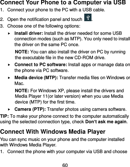  60 Connect Your Phone to a Computer via USB 1.  Connect your phone to the PC with a USB cable. 2.  Open the notification panel and touch  . 3.  Choose one of the following options:  Install driver: Install the driver needed for some USB connection modes (such as MTP). You only need to install the driver on the same PC once. NOTE: You can also install the driver on PC by running the executable file in the new CD-ROM drive.  Connect to PC software: Install apps or manage data on the phone via PC software.  Media device (MTP): Transfer media files on Windows or Mac. NOTE: For Windows XP, please install the drivers and Media Player 11(or later version) when you use Media device (MTP) for the first time.    Camera (PTP): Transfer photos using camera software. TIP: To make your phone connect to the computer automatically using the selected connection type, check Don’t ask me again. Connect With Windows Media Player You can sync music on your phone and the computer installed with Windows Media Player. 1.  Connect the phone with your computer via USB and choose 
