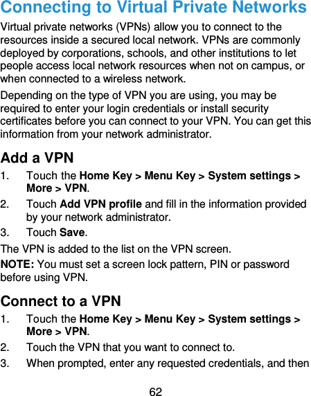  62 Connecting to Virtual Private Networks Virtual private networks (VPNs) allow you to connect to the resources inside a secured local network. VPNs are commonly deployed by corporations, schools, and other institutions to let people access local network resources when not on campus, or when connected to a wireless network. Depending on the type of VPN you are using, you may be required to enter your login credentials or install security certificates before you can connect to your VPN. You can get this information from your network administrator. Add a VPN 1.  Touch the Home Key &gt; Menu Key &gt; System settings &gt; More &gt; VPN. 2.  Touch Add VPN profile and fill in the information provided by your network administrator. 3.  Touch Save. The VPN is added to the list on the VPN screen. NOTE: You must set a screen lock pattern, PIN or password before using VPN.   Connect to a VPN 1.  Touch the Home Key &gt; Menu Key &gt; System settings &gt; More &gt; VPN. 2.  Touch the VPN that you want to connect to. 3.  When prompted, enter any requested credentials, and then 