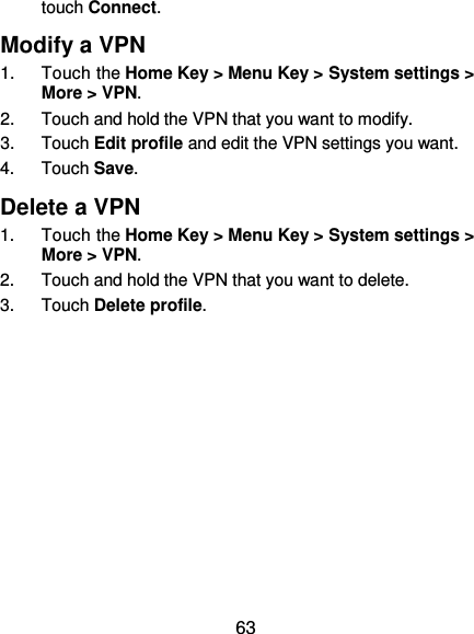  63 touch Connect.   Modify a VPN 1.  Touch the Home Key &gt; Menu Key &gt; System settings &gt; More &gt; VPN. 2.  Touch and hold the VPN that you want to modify. 3.  Touch Edit profile and edit the VPN settings you want. 4.  Touch Save. Delete a VPN 1.  Touch the Home Key &gt; Menu Key &gt; System settings &gt; More &gt; VPN. 2.  Touch and hold the VPN that you want to delete. 3.  Touch Delete profile.  