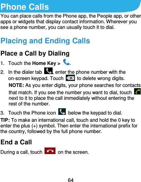  64 Phone Calls You can place calls from the Phone app, the People app, or other apps or widgets that display contact information. Wherever you see a phone number, you can usually touch it to dial. Placing and Ending Calls Place a Call by Dialing 1.  Touch the Home Key &gt;  . 2.  In the dialer tab  , enter the phone number with the on-screen keypad. Touch    to delete wrong digits. NOTE: As you enter digits, your phone searches for contacts that match. If you see the number you want to dial, touch   next to it to place the call immediately without entering the rest of the number.   3.  Touch the Phone icon    below the keypad to dial. TIP: To make an international call, touch and hold the 0 key to enter the plus (+) symbol. Then enter the international prefix for the country, followed by the full phone number. End a Call During a call, touch    on the screen. 