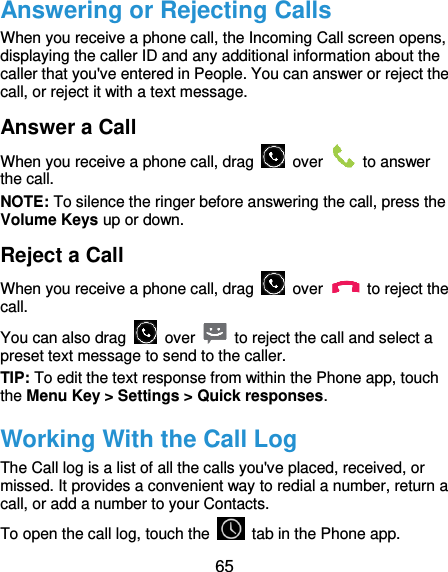  65 Answering or Rejecting Calls When you receive a phone call, the Incoming Call screen opens, displaying the caller ID and any additional information about the caller that you&apos;ve entered in People. You can answer or reject the call, or reject it with a text message. Answer a Call When you receive a phone call, drag    over    to answer the call. NOTE: To silence the ringer before answering the call, press the Volume Keys up or down. Reject a Call When you receive a phone call, drag    over    to reject the call. You can also drag    over    to reject the call and select a preset text message to send to the caller.   TIP: To edit the text response from within the Phone app, touch the Menu Key &gt; Settings &gt; Quick responses. Working With the Call Log The Call log is a list of all the calls you&apos;ve placed, received, or missed. It provides a convenient way to redial a number, return a call, or add a number to your Contacts. To open the call log, touch the    tab in the Phone app. 