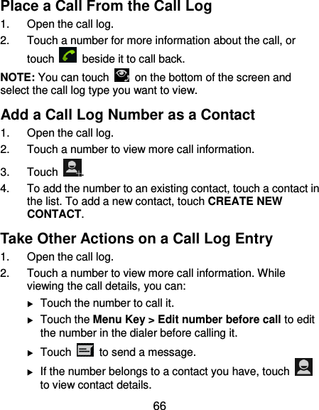  66 Place a Call From the Call Log 1.  Open the call log. 2.  Touch a number for more information about the call, or touch    beside it to call back. NOTE: You can touch    on the bottom of the screen and select the call log type you want to view. Add a Call Log Number as a Contact 1.  Open the call log. 2.  Touch a number to view more call information. 3.  Touch  . 4.  To add the number to an existing contact, touch a contact in the list. To add a new contact, touch CREATE NEW CONTACT. Take Other Actions on a Call Log Entry 1.  Open the call log. 2.  Touch a number to view more call information. While viewing the call details, you can:  Touch the number to call it.  Touch the Menu Key &gt; Edit number before call to edit the number in the dialer before calling it.  Touch    to send a message.  If the number belongs to a contact you have, touch   to view contact details. 