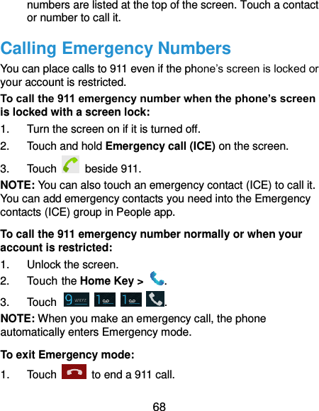  68 numbers are listed at the top of the screen. Touch a contact or number to call it. Calling Emergency Numbers You can place calls to 911 even if the phone’s screen is locked or your account is restricted. To call the 911 emergency number when the phone’s screen is locked with a screen lock: 1.  Turn the screen on if it is turned off. 2.  Touch and hold Emergency call (ICE) on the screen. 3.  Touch   beside 911. NOTE: You can also touch an emergency contact (ICE) to call it. You can add emergency contacts you need into the Emergency contacts (ICE) group in People app. To call the 911 emergency number normally or when your account is restricted: 1.  Unlock the screen. 2.  Touch the Home Key &gt;  . 3.  Touch        . NOTE: When you make an emergency call, the phone automatically enters Emergency mode. To exit Emergency mode: 1.  Touch    to end a 911 call. 