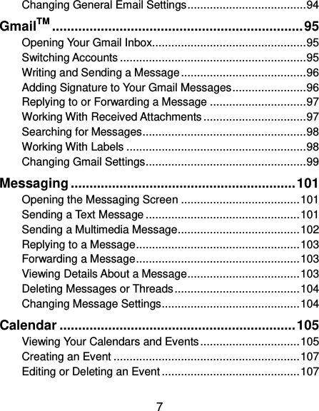  7 Changing General Email Settings ..................................... 94 GmailTM ................................................................... 95 Opening Your Gmail Inbox................................................ 95 Switching Accounts .......................................................... 95 Writing and Sending a Message ....................................... 96 Adding Signature to Your Gmail Messages ....................... 96 Replying to or Forwarding a Message .............................. 97 Working With Received Attachments ................................ 97 Searching for Messages ................................................... 98 Working With Labels ........................................................ 98 Changing Gmail Settings .................................................. 99 Messaging ............................................................ 101 Opening the Messaging Screen ..................................... 101 Sending a Text Message ................................................ 101 Sending a Multimedia Message ...................................... 102 Replying to a Message ................................................... 103 Forwarding a Message ................................................... 103 Viewing Details About a Message ................................... 103 Deleting Messages or Threads ....................................... 104 Changing Message Settings ........................................... 104 Calendar ............................................................... 105 Viewing Your Calendars and Events ............................... 105 Creating an Event .......................................................... 107 Editing or Deleting an Event ........................................... 107 