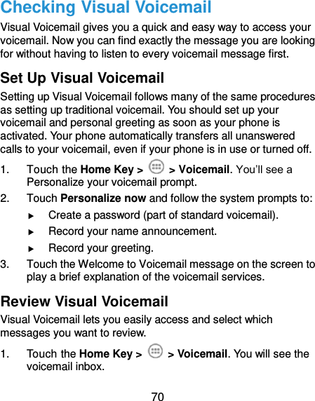 70 Checking Visual Voicemail Visual Voicemail gives you a quick and easy way to access your voicemail. Now you can find exactly the message you are looking for without having to listen to every voicemail message first.   Set Up Visual Voicemail Setting up Visual Voicemail follows many of the same procedures as setting up traditional voicemail. You should set up your voicemail and personal greeting as soon as your phone is activated. Your phone automatically transfers all unanswered calls to your voicemail, even if your phone is in use or turned off. 1.  Touch the Home Key &gt;   &gt; Voicemail. You’ll see a Personalize your voicemail prompt. 2.  Touch Personalize now and follow the system prompts to:  Create a password (part of standard voicemail).  Record your name announcement.  Record your greeting. 3.  Touch the Welcome to Voicemail message on the screen to play a brief explanation of the voicemail services. Review Visual Voicemail Visual Voicemail lets you easily access and select which messages you want to review. 1.  Touch the Home Key &gt;   &gt; Voicemail. You will see the voicemail inbox. 
