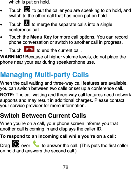  72 which is put on hold.  Touch    to put the caller you are speaking to on hold, and switch to the other call that has been put on hold.  Touch    to merge the separate calls into a single conference call.  Touch the Menu Key for more call options. You can record phone conversation or switch to another call in progress.  Touch    to end the current call. WARNING! Because of higher volume levels, do not place the phone near your ear during speakerphone use. Managing Multi-party Calls When the call waiting and three-way call features are available, you can switch between two calls or set up a conference call.   NOTE: The call waiting and three-way call features need network supports and may result in additional charges. Please contact your service provider for more information. Switch Between Current Calls When you’re on a call, your phone screen informs you that another call is coming in and displays the caller ID. To respond to an incoming call while you’re on a call: Drag    over    to answer the call. (This puts the first caller on hold and answers the second call.) 