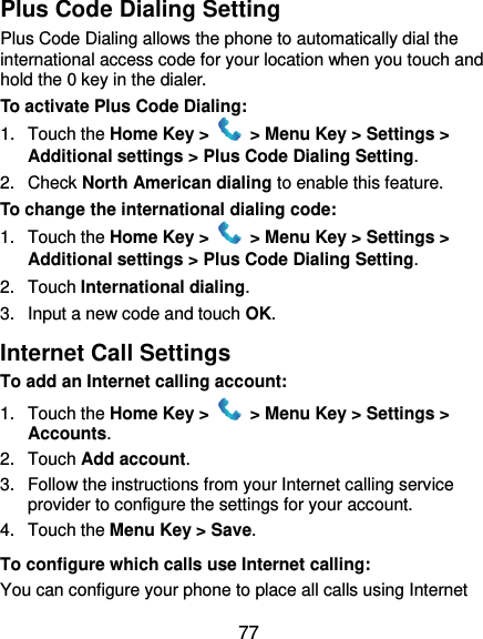  77 Plus Code Dialing Setting Plus Code Dialing allows the phone to automatically dial the international access code for your location when you touch and hold the 0 key in the dialer. To activate Plus Code Dialing: 1.  Touch the Home Key &gt;   &gt; Menu Key &gt; Settings &gt; Additional settings &gt; Plus Code Dialing Setting. 2.  Check North American dialing to enable this feature. To change the international dialing code: 1.  Touch the Home Key &gt;   &gt; Menu Key &gt; Settings &gt; Additional settings &gt; Plus Code Dialing Setting. 2.  Touch International dialing. 3.  Input a new code and touch OK. Internet Call Settings To add an Internet calling account:  1.  Touch the Home Key &gt;   &gt; Menu Key &gt; Settings &gt; Accounts. 2.  Touch Add account. 3.  Follow the instructions from your Internet calling service provider to configure the settings for your account. 4.  Touch the Menu Key &gt; Save. To configure which calls use Internet calling: You can configure your phone to place all calls using Internet 