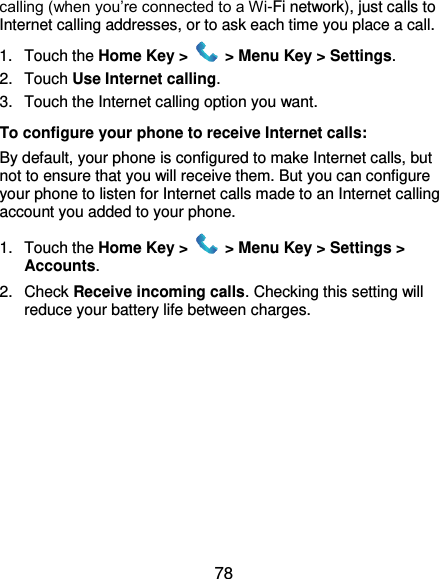  78 calling (when you’re connected to a Wi-Fi network), just calls to Internet calling addresses, or to ask each time you place a call. 1.  Touch the Home Key &gt;   &gt; Menu Key &gt; Settings. 2.  Touch Use Internet calling. 3.  Touch the Internet calling option you want. To configure your phone to receive Internet calls: By default, your phone is configured to make Internet calls, but not to ensure that you will receive them. But you can configure your phone to listen for Internet calls made to an Internet calling account you added to your phone. 1.  Touch the Home Key &gt;   &gt; Menu Key &gt; Settings &gt; Accounts. 2.  Check Receive incoming calls. Checking this setting will reduce your battery life between charges.  