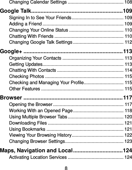  8 Changing Calendar Settings .......................................... 108 Google Talk ........................................................... 109 Signing In to See Your Friends ....................................... 109 Adding a Friend ............................................................. 109 Changing Your Online Status ......................................... 110 Chatting With Friends .................................................... 110 Changing Google Talk Settings ...................................... 112 Google+ ................................................................ 113 Organizing Your Contacts .............................................. 113 Getting Updates ............................................................. 113 Chatting With Contacts .................................................. 114 Checking Photos ........................................................... 115 Checking and Managing Your Profile.............................. 115 Other Features .............................................................. 115 Browser ................................................................ 117 Opening the Browser ..................................................... 117 Working With an Opened Page ...................................... 118 Using Multiple Browser Tabs .......................................... 120 Downloading Files ......................................................... 121 Using Bookmarks .......................................................... 121 Viewing Your Browsing History ....................................... 122 Changing Browser Settings ............................................ 123 Maps, Navigation and Local ................................ 124 Activating Location Services .......................................... 124 