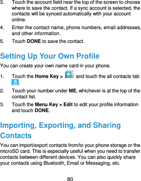  80 3.  Touch the account field near the top of the screen to choose where to save the contact. If a sync account is selected, the contacts will be synced automatically with your account online. 4.  Enter the contact name, phone numbers, email addresses, and other information. 5.  Touch DONE to save the contact. Setting Up Your Own Profile You can create your own name card in your phone. 1.  Touch the Home Key &gt;   and touch the all contacts tab . 2.  Touch your number under ME, whichever is at the top of the contact list. 3.  Touch the Menu Key &gt; Edit to edit your profile information and touch DONE. Importing, Exporting, and Sharing Contacts You can import/export contacts from/to your phone storage or the microSD card. This is especially useful when you need to transfer contacts between different devices. You can also quickly share your contacts using Bluetooth, Email or Messaging, etc. 