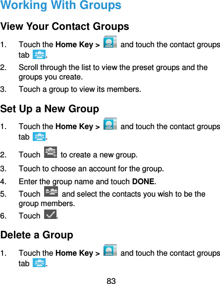  83 Working With Groups View Your Contact Groups 1.  Touch the Home Key &gt;   and touch the contact groups tab  . 2.  Scroll through the list to view the preset groups and the groups you create. 3.  Touch a group to view its members. Set Up a New Group 1.  Touch the Home Key &gt;   and touch the contact groups tab  . 2.  Touch    to create a new group. 3.  Touch to choose an account for the group. 4.  Enter the group name and touch DONE. 5.  Touch    and select the contacts you wish to be the group members. 6.  Touch  . Delete a Group 1.  Touch the Home Key &gt;    and touch the contact groups tab  . 