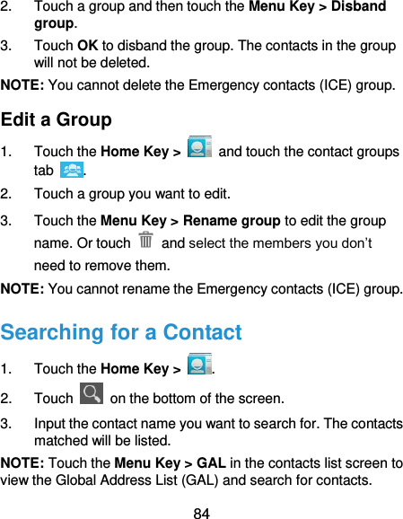  84 2.  Touch a group and then touch the Menu Key &gt; Disband group. 3.  Touch OK to disband the group. The contacts in the group will not be deleted. NOTE: You cannot delete the Emergency contacts (ICE) group. Edit a Group 1.  Touch the Home Key &gt;   and touch the contact groups tab  . 2.  Touch a group you want to edit. 3.  Touch the Menu Key &gt; Rename group to edit the group name. Or touch    and select the members you don’t need to remove them. NOTE: You cannot rename the Emergency contacts (ICE) group. Searching for a Contact 1.  Touch the Home Key &gt;  . 2.  Touch    on the bottom of the screen. 3.  Input the contact name you want to search for. The contacts matched will be listed. NOTE: Touch the Menu Key &gt; GAL in the contacts list screen to view the Global Address List (GAL) and search for contacts. 