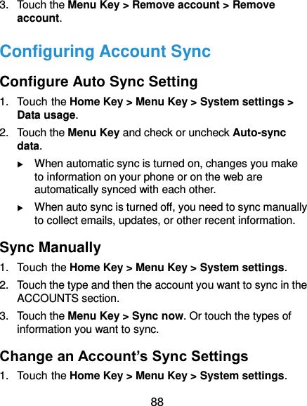  88 3.  Touch the Menu Key &gt; Remove account &gt; Remove account. Configuring Account Sync Configure Auto Sync Setting 1.  Touch the Home Key &gt; Menu Key &gt; System settings &gt; Data usage. 2.  Touch the Menu Key and check or uncheck Auto-sync data.  When automatic sync is turned on, changes you make to information on your phone or on the web are automatically synced with each other.  When auto sync is turned off, you need to sync manually to collect emails, updates, or other recent information. Sync Manually 1.  Touch the Home Key &gt; Menu Key &gt; System settings. 2.  Touch the type and then the account you want to sync in the ACCOUNTS section. 3.  Touch the Menu Key &gt; Sync now. Or touch the types of information you want to sync. Change an Account’s Sync Settings 1.  Touch the Home Key &gt; Menu Key &gt; System settings. 