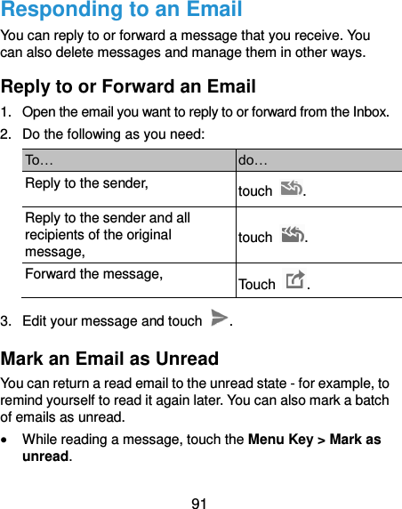  91 Responding to an Email You can reply to or forward a message that you receive. You can also delete messages and manage them in other ways. Reply to or Forward an Email 1.  Open the email you want to reply to or forward from the Inbox. 2.  Do the following as you need: To… do… Reply to the sender, touch  . Reply to the sender and all recipients of the original message, touch  . Forward the message, Touch  . 3.  Edit your message and touch  . Mark an Email as Unread You can return a read email to the unread state - for example, to remind yourself to read it again later. You can also mark a batch of emails as unread.  While reading a message, touch the Menu Key &gt; Mark as unread. 