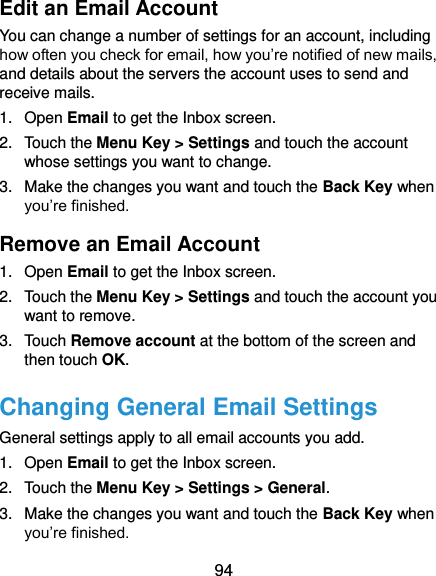  94 Edit an Email Account You can change a number of settings for an account, including how often you check for email, how you’re notified of new mails, and details about the servers the account uses to send and receive mails. 1.  Open Email to get the Inbox screen. 2.  Touch the Menu Key &gt; Settings and touch the account whose settings you want to change. 3.  Make the changes you want and touch the Back Key when you’re finished. Remove an Email Account 1.  Open Email to get the Inbox screen. 2.  Touch the Menu Key &gt; Settings and touch the account you want to remove. 3.  Touch Remove account at the bottom of the screen and then touch OK. Changing General Email Settings General settings apply to all email accounts you add. 1.  Open Email to get the Inbox screen. 2.  Touch the Menu Key &gt; Settings &gt; General. 3.  Make the changes you want and touch the Back Key when you’re finished. 