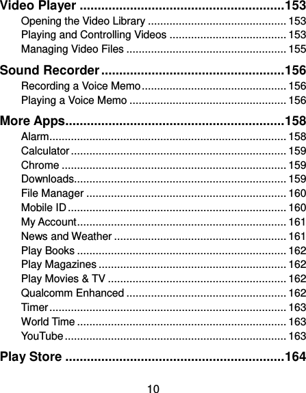  10 Video Player ......................................................... 153 Opening the Video Library ............................................. 153 Playing and Controlling Videos ...................................... 153 Managing Video Files .................................................... 155 Sound Recorder ................................................... 156 Recording a Voice Memo ............................................... 156 Playing a Voice Memo ................................................... 156 More Apps............................................................. 158 Alarm ............................................................................. 158 Calculator ...................................................................... 159 Chrome ......................................................................... 159 Downloads..................................................................... 159 File Manager ................................................................. 160 Mobile ID ....................................................................... 160 My Account .................................................................... 161 News and Weather ........................................................ 161 Play Books .................................................................... 162 Play Magazines ............................................................. 162 Play Movies &amp; TV .......................................................... 162 Qualcomm Enhanced .................................................... 162 Timer ............................................................................. 163 World Time .................................................................... 163 YouTube ........................................................................ 163 Play Store ............................................................. 164 