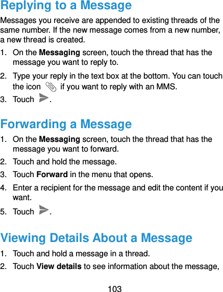  103 Replying to a Message Messages you receive are appended to existing threads of the same number. If the new message comes from a new number, a new thread is created. 1.  On the Messaging screen, touch the thread that has the message you want to reply to. 2.  Type your reply in the text box at the bottom. You can touch the icon    if you want to reply with an MMS. 3.  Touch  . Forwarding a Message 1.  On the Messaging screen, touch the thread that has the message you want to forward. 2.  Touch and hold the message. 3.  Touch Forward in the menu that opens. 4.  Enter a recipient for the message and edit the content if you want. 5.  Touch  . Viewing Details About a Message 1.  Touch and hold a message in a thread. 2.  Touch View details to see information about the message, 