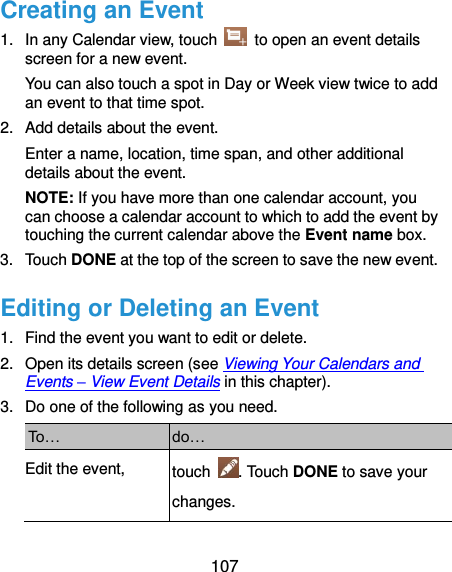  107 Creating an Event 1.  In any Calendar view, touch    to open an event details screen for a new event. You can also touch a spot in Day or Week view twice to add an event to that time spot. 2.  Add details about the event. Enter a name, location, time span, and other additional details about the event.   NOTE: If you have more than one calendar account, you can choose a calendar account to which to add the event by touching the current calendar above the Event name box. 3.  Touch DONE at the top of the screen to save the new event. Editing or Deleting an Event 1.  Find the event you want to edit or delete. 2.  Open its details screen (see Viewing Your Calendars and Events – View Event Details in this chapter). 3.  Do one of the following as you need. To… do… Edit the event, touch  . Touch DONE to save your changes. 