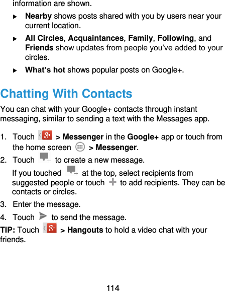  114 information are shown.  Nearby shows posts shared with you by users near your current location.  All Circles, Acquaintances, Family, Following, and Friends show updates from people you’ve added to your circles.  What’s hot shows popular posts on Google+. Chatting With Contacts You can chat with your Google+ contacts through instant messaging, similar to sending a text with the Messages app. 1.  Touch    &gt; Messenger in the Google+ app or touch from the home screen    &gt; Messenger. 2.  Touch    to create a new message. If you touched    at the top, select recipients from suggested people or touch    to add recipients. They can be contacts or circles. 3.  Enter the message. 4.  Touch    to send the message. TIP: Touch    &gt; Hangouts to hold a video chat with your friends. 