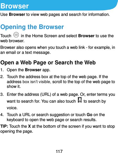  117 Browser Use Browser to view web pages and search for information. Opening the Browser Touch    in the Home Screen and select Browser to use the web browser. Browser also opens when you touch a web link - for example, in an email or a text message.   Open a Web Page or Search the Web 1.  Open the Browser app. 2.  Touch the address box at the top of the web page. If the address box isn’t visible, scroll to the top of the web page to show it. 3.  Enter the address (URL) of a web page. Or, enter terms you want to search for. You can also touch    to search by voice. 4.  Touch a URL or search suggestion or touch Go on the keyboard to open the web page or search results. TIP: Touch the X at the bottom of the screen if you want to stop opening the page. 