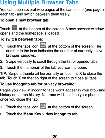  120 Using Multiple Browser Tabs You can open several web pages at the same time (one page in each tab) and switch between them freely. To open a new browser tab: Touch    at the bottom of the screen. A new browser window opens and the homepage is loaded. To switch between tabs: 1.  Touch the tabs icon    at the bottom of the screen. The number in the icon indicates the number of currently active browser windows. 2.  Swipe vertically to scroll through the list of opened tabs. 3.  Touch the thumbnail of the tab you want to open. TIP: Swipe a thumbnail horizontally or touch its X to close the tab. Touch X on the top right of the screen to close all tabs. To use incognito tab for privacy browsing: Pages you view in incognito tabs won’t appear in your browsing history or search history. No trace will be left on your phone once you close the tab. 1.  Touch the tabs icon    at the bottom of the screen. 2.  Touch the Menu Key &gt; New incognito tab. 
