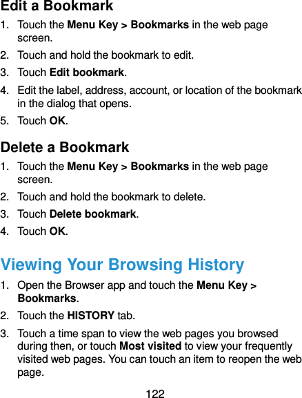  122 Edit a Bookmark 1.  Touch the Menu Key &gt; Bookmarks in the web page screen. 2.  Touch and hold the bookmark to edit. 3.  Touch Edit bookmark. 4.  Edit the label, address, account, or location of the bookmark in the dialog that opens. 5.  Touch OK. Delete a Bookmark 1.  Touch the Menu Key &gt; Bookmarks in the web page screen. 2.  Touch and hold the bookmark to delete. 3.  Touch Delete bookmark. 4.  Touch OK. Viewing Your Browsing History 1.  Open the Browser app and touch the Menu Key &gt; Bookmarks. 2.  Touch the HISTORY tab. 3.  Touch a time span to view the web pages you browsed during then, or touch Most visited to view your frequently visited web pages. You can touch an item to reopen the web page. 