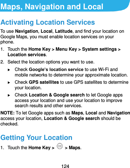  124 Maps, Navigation and Local Activating Location Services To use Navigation, Local, Latitude, and find your location on Google Maps, you must enable location services on your phone. 1.  Touch the Home Key &gt; Menu Key &gt; System settings &gt; Location services. 2.  Select the location options you want to use.  Check Google’s location service to use Wi-Fi and mobile networks to determine your approximate location.  Check GPS satellites to use GPS satellites to determine your location.  Check Location &amp; Google search to let Google apps access your location and use your location to improve search results and other services. NOTE: To let Google apps such as Maps, Local and Navigation access your location, Location &amp; Google search should be checked. Getting Your Location 1.  Touch the Home Key &gt;    &gt; Maps. 